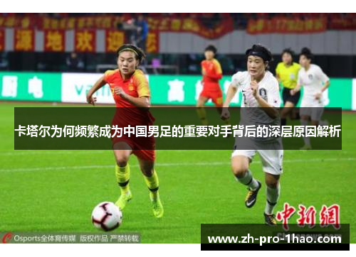 卡塔尔为何频繁成为中国男足的重要对手背后的深层原因解析