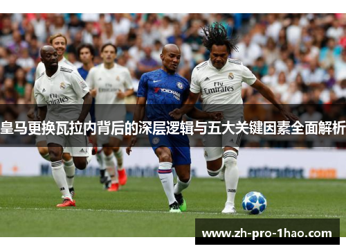 皇马更换瓦拉内背后的深层逻辑与五大关键因素全面解析