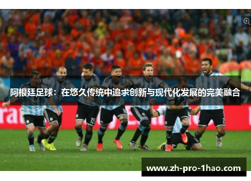 阿根廷足球:在悠久传统中追求创新与现代化发展的完美融合 阿根廷足球:在悠久传统中追求创新与现代化发展的完美融合