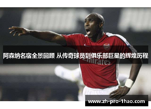 阿森纳名宿全景回顾 从传奇球员到俱乐部巨星的辉煌历程