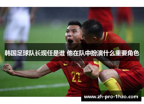 韩国足球队长现任是谁 他在队中扮演什么重要角色 韩国足球队长现任是谁 他在队中扮演什么重要角色