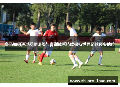 皇马如何通过战略调整与青训体系持续保持世界足球顶尖地位 皇马如何通过战略调整与青训体系持续保持世界足球顶尖地位