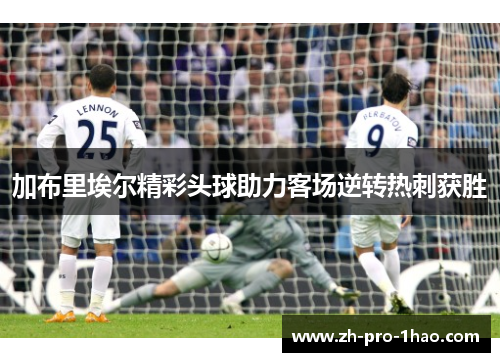 加布里埃尔精彩头球助力客场逆转热刺获胜 加布里埃尔精彩头球助力客场逆转热刺获胜