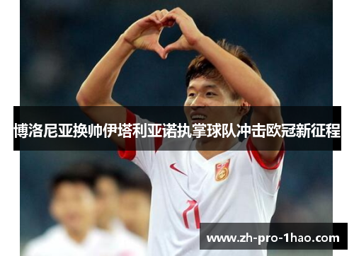 博洛尼亚换帅伊塔利亚诺执掌球队冲击欧冠新征程 博洛尼亚换帅伊塔利亚诺执掌球队冲击欧冠新征程