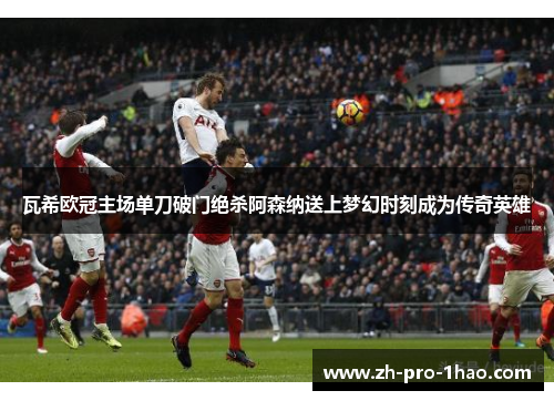 瓦希欧冠主场单刀破门绝杀阿森纳送上梦幻时刻成为传奇英雄 瓦希欧冠主场单刀破门绝杀阿森纳送上梦幻时刻成为传奇英雄