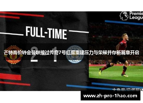 芒特高价转会曼联接过传奇7号红魔重建压力与荣耀并存新篇章开启