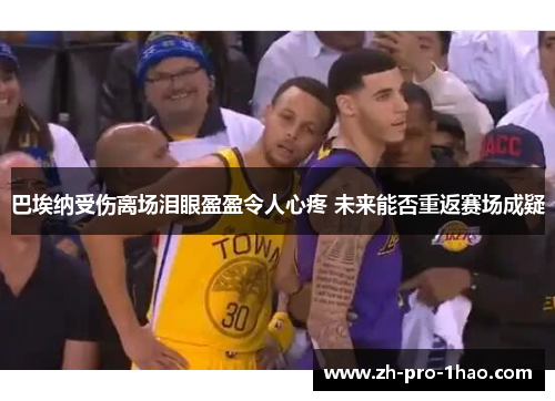 巴埃纳受伤离场泪眼盈盈令人心疼 未来能否重返赛场成疑 巴埃纳受伤离场泪眼盈盈令人心疼 未来能否重返赛场成疑