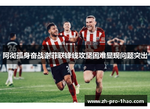 阿彻孤身奋战谢菲联锋线攻坚困难显现问题突出 阿彻孤身奋战谢菲联锋线攻坚困难显现问题突出